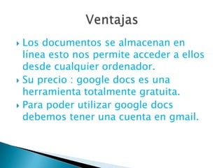 Los documentos se almacenan en línea esto nos permite acceder a ellos desde cualquier ordenador. Su precio : googledocs es una herramienta totalmente gratuita. Para poder utilizar googledocs debemos tener una cuenta en gmail. Ventajas 
