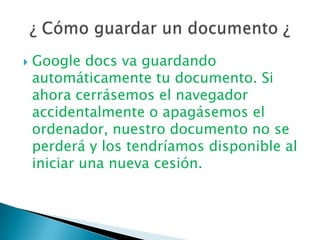 Google docs va guardando automáticamente tu documento. Si ahora cerrásemos el navegador accidentalmente o apagásemos el ordenador, nuestro documento no se perderá y los tendríamos disponible al iniciar una nueva cesión. ¿ Cómo guardar un documento ¿