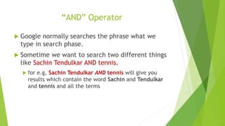 “AND” Operator
 Google normally searches the phrase what we
type in search phase.
 Sometime we want to search two different things
like Sachin Tendulkar AND tennis.
 for e.g, Sachin Tendulkar AND tennis will give you
results which contain the word Sachin and Tendulkar
and tennis and all the terms
 