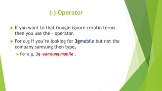 (-) Operator
 If you want to that Google ignore ceratin terms
then you use the – operator.
 For e.g If you’re looking for 3gmobile but not the
company samsung then type,
 For e.g, 3g -samsung mobile .
 