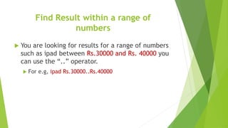 Find Result within a range of
numbers
 You are looking for results for a range of numbers
such as ipad between Rs.30000 and Rs. 40000 you
can use the “..” operator.
 For e.g, ipad Rs.30000..Rs.40000
 