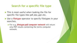 Search for a specific file type
 This is most useful when looking the file for
specific file types like pdf,doc,ppt etc.
 Use a filetype operator to specify filetypes in your
searches.
 For e.g, filetype:pdf computer network will return
only PDF results containing the terms computer
network.
 