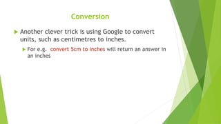  Another clever trick is using Google to convert
units, such as centimetres to inches.
 For e.g. convert 5cm to inches will return an answer in
an inches
Conversion
 