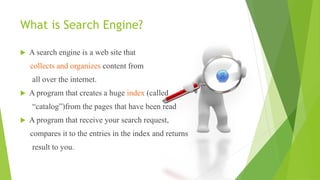 What is Search Engine?
 A search engine is a web site that
collects and organizes content from
all over the internet.
 A program that creates a huge index (called
“catalog”)from the pages that have been read
 A program that receive your search request,
compares it to the entries in the index and returns
result to you.
 