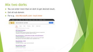 Mix two dorks
 You can enter more than on dork to get desired result.
 Get all sub domain
 For e.g. site:Microsoft.com -inurl:www
 