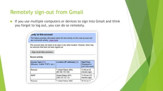 Remotely sign-out from Gmail
 If you use multiple computers or devices to sign into Gmail and think
you forgot to log out, you can do so remotely.
 