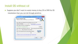 Install OS without cd
 Suppose you don’t want to waste money to buy CD or DVD for OS
installation than you can do through pendrive.
 