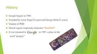 History
 Google begine in 1996
 Founded by Larry Page(22 years) and Seregy Brin(21 years)
 Student of PHD
 Search engine origionaly nickname “BackRub”
 It was renamed to in 1997. a play on the
word “googol,”
 