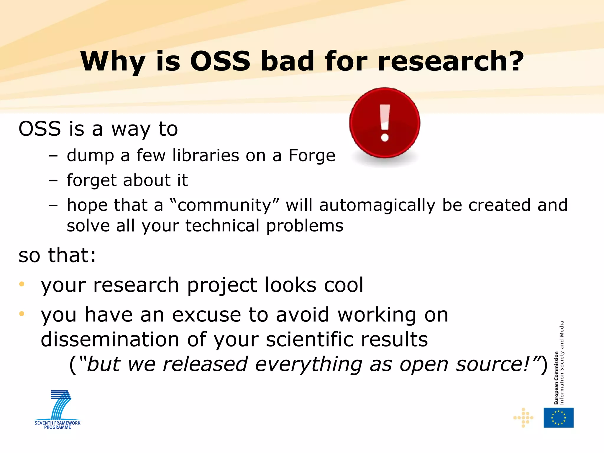 Why is OSS bad for research? OSS is a way to dump a few libraries on a Forge forget about it hope that a “community” will automagically be created and solve all your technical problems so that: your research project looks cool you have an excuse to avoid working on dissemination of your scientific results    ( “but we released everything as open source!” ) 