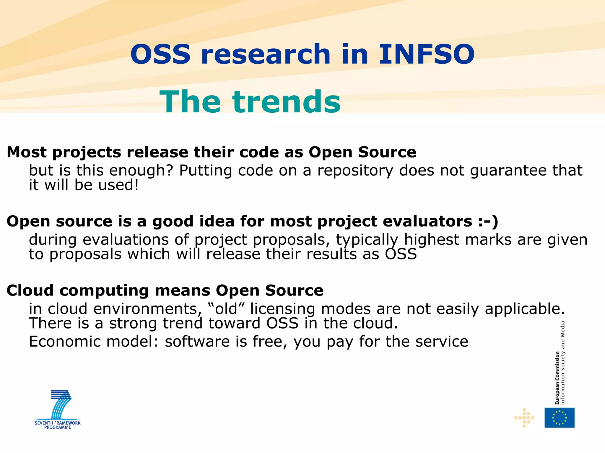 OSS research in INFSO The trends Most projects release their code as Open Source but is this enough? Putting code on a repository does not guarantee that it will be used! Open source is a good idea for most project evaluators :-) during evaluations of project proposals, typically highest marks are given to proposals which will release their results as OSS Cloud computing means Open Source in cloud environments, “old” licensing modes are not easily applicable. There is a strong trend toward OSS in the cloud. Economic model: software is free, you pay for the service 