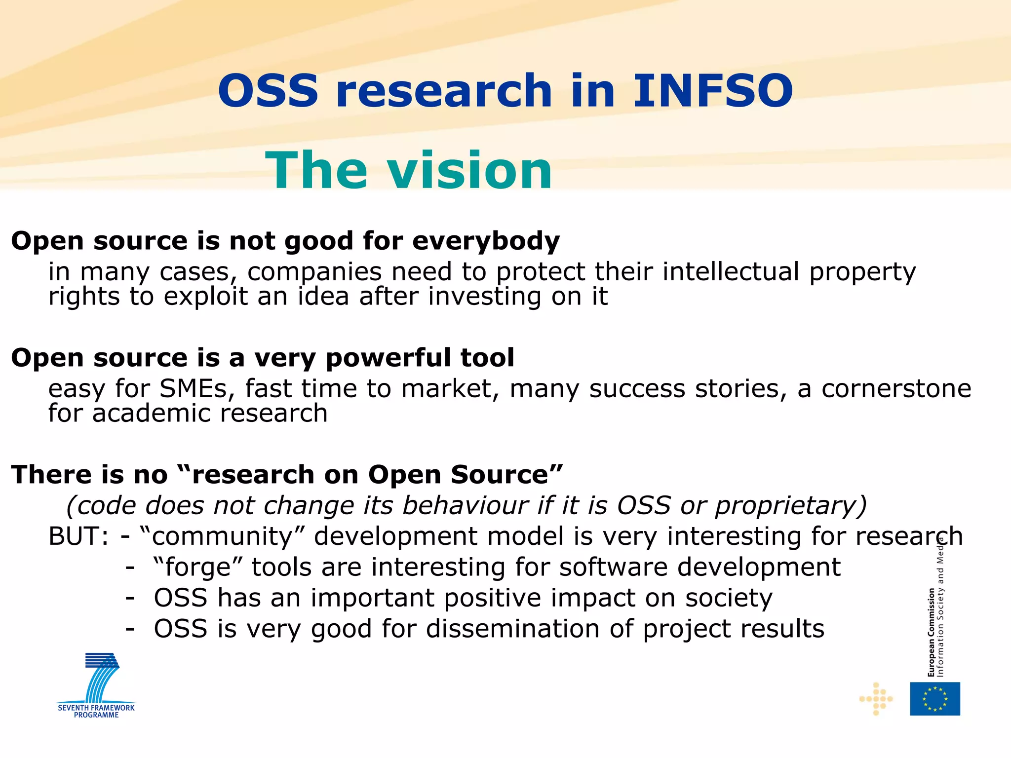 OSS research in INFSO Open source is not good for everybody in many cases, companies need to protect their intellectual property rights to exploit an idea after investing on it Open source is a very powerful tool easy for SMEs, fast time to market, many success stories, a cornerstone for academic research There is no “research on Open Source”   (code does not change its behaviour if it is OSS or proprietary) BUT: - “community” development model is very interesting for research   -  “forge” tools are interesting for software development   -  OSS has an important positive impact on society   -  OSS is very good for dissemination of project results The vision  