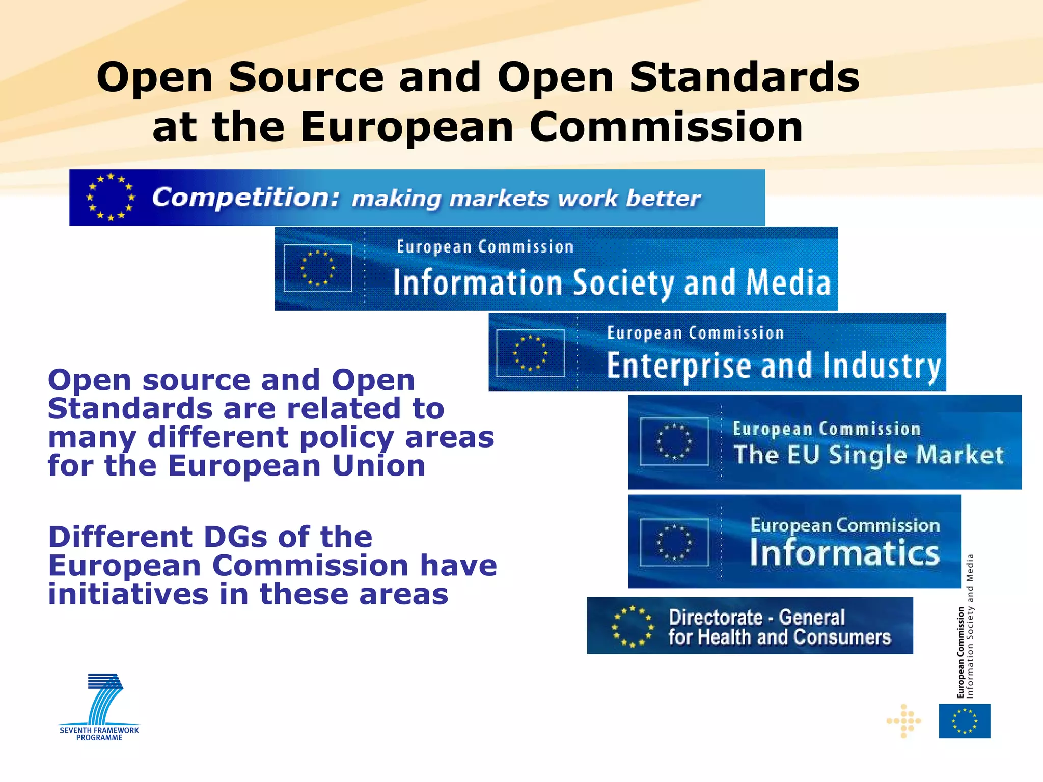 Open Source and Open Standards at the European Commission Open source and Open Standards are related to many different policy areas for the European Union Different DGs of the European Commission have initiatives in these areas 