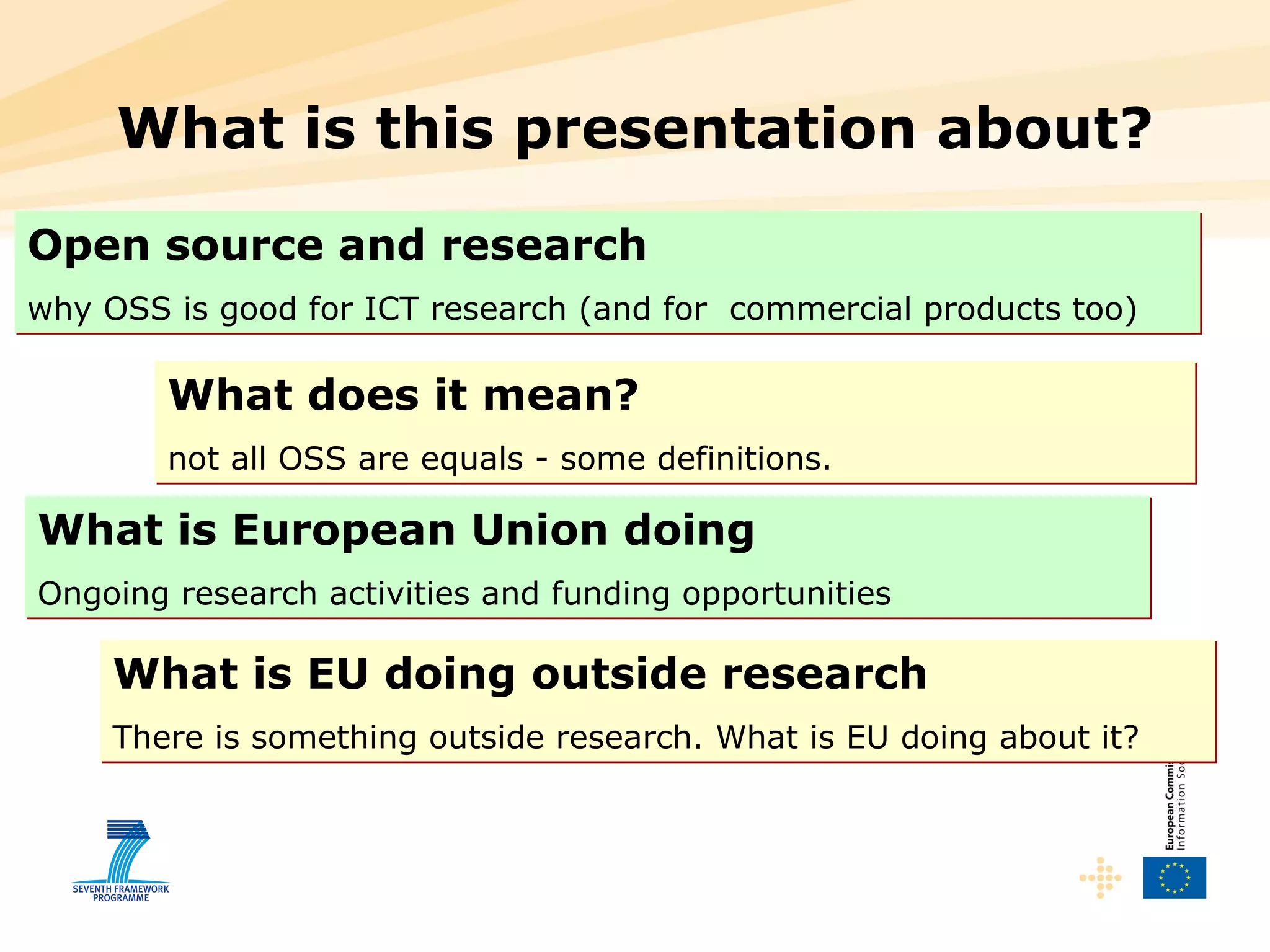 What is this presentation about? Open source and research   why OSS is good for ICT research (and for  commercial products too) What does it mean? not all OSS are equals - some definitions.  What is European Union doing   Ongoing research activities and funding opportunities What is EU doing outside research   There is something outside research. What is EU doing about it?  