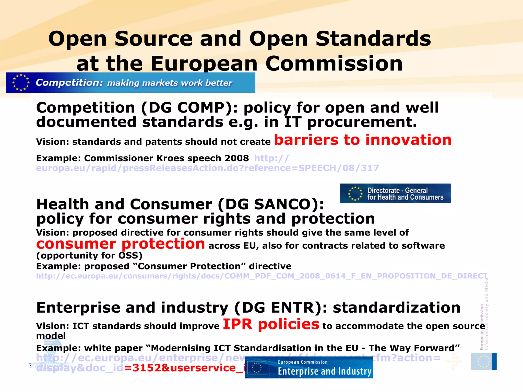 Open Source and Open Standards at the European Commission Competition (DG COMP): policy for open and well documented standards e.g. in IT procurement. Vision: standards and patents should not create  barriers to innovation Example: Commissioner Kroes speech 2008   http:// europa.eu/rapid/pressReleasesAction.do?reference =SPEECH/08/317 Health and Consumer (DG SANCO):  policy for consumer rights and protection Vision: proposed directive for consumer rights should give the same level of  consumer protection  across EU, also for contracts related to software (opportunity for OSS) Example: proposed “Consumer Protection” directive http://ec.europa.eu/consumers/rights/docs/COMM_PDF_COM_2008_0614_F_EN_PROPOSITION_DE_DIRECTIVE.pdf   Enterprise and industry (DG ENTR): standardization Vision: ICT standards should improve  IPR policies  to accommodate the open source model Example: white paper “Modernising ICT Standardisation in the EU - The Way Forward”   http:// ec.europa.eu/enterprise/newsroom/cf/document.cfm?action = display&doc_id =3152&userservice_id=1   