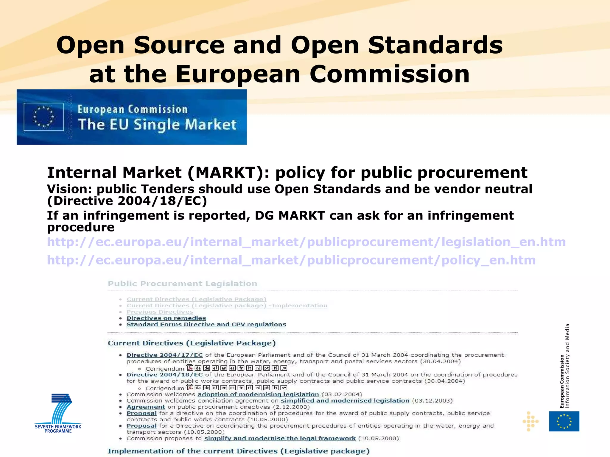 Open Source and Open Standards at the European Commission Internal Market (MARKT): policy for public procurement Vision: public Tenders should use Open Standards and be vendor neutral (Directive 2004/18/EC) If an infringement is reported, DG MARKT can ask for an infringement procedure http://ec.europa.eu/internal_market/publicprocurement/legislation_en.htm http://ec.europa.eu/internal_market/publicprocurement/policy_en.htm   
