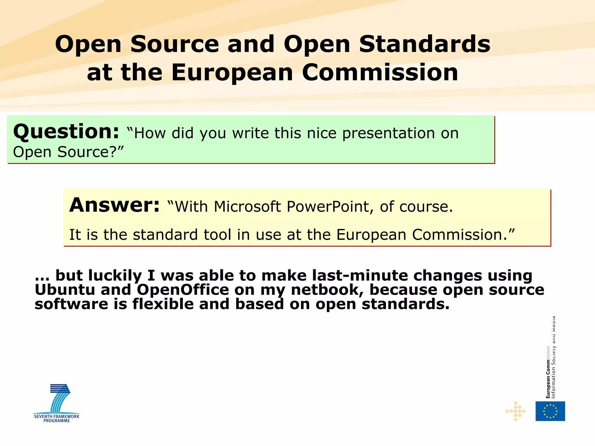 Open Source and Open Standards at the European Commission Question:   “How did you write this nice presentation on Open Source?” Answer:   “With Microsoft PowerPoint, of course.  It is the standard tool in use at the European Commission.” …  but luckily I was able to make last-minute changes using Ubuntu and OpenOffice on my netbook, because open source software is flexible and based on open standards. 