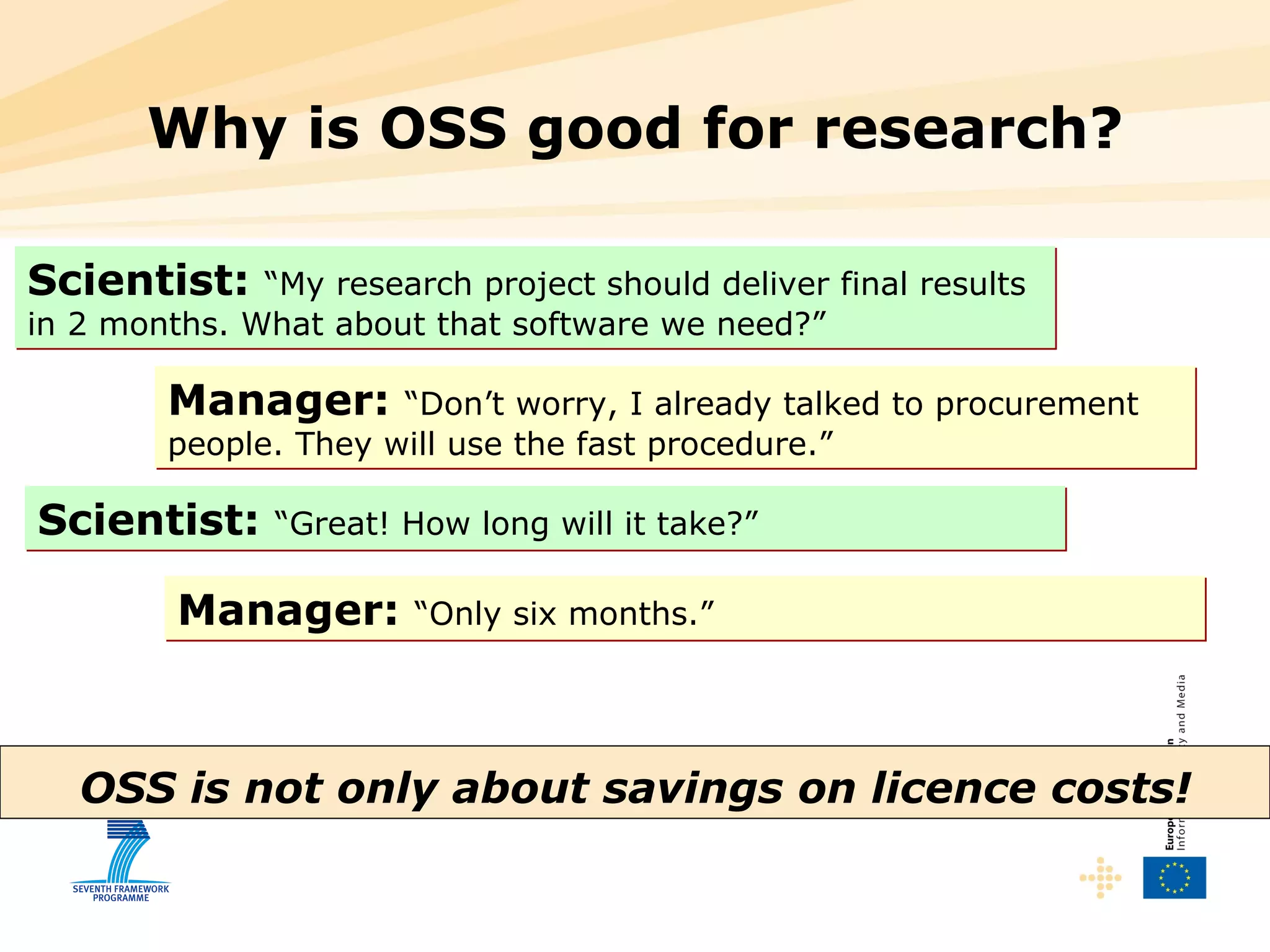 Why is OSS good for research? OSS is not only about savings on licence costs! Scientist:   “My research project should deliver final results in 2 months. What about that software we need?” Manager:   “Don’t worry, I already talked to procurement people. They will use the fast procedure.” Scientist:   “Great! How long will it take?” Manager:   “Only six months.” 