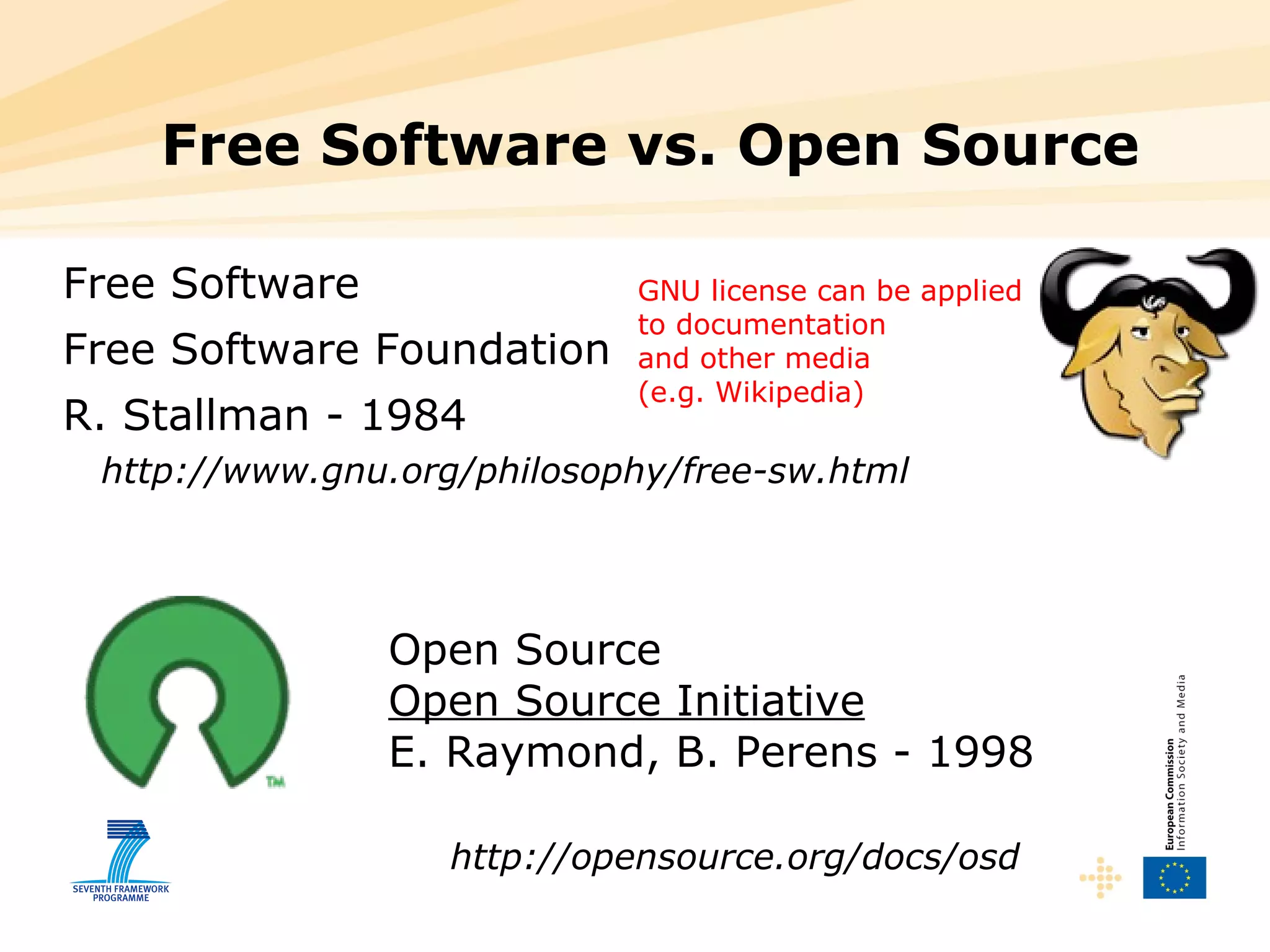 Free Software vs. Open Source Free Software Free Software Foundation R. Stallman - 1984 http://www.gnu.org/philosophy/free-sw.html Open Source Open Source Initiative E. Raymond, B. Perens - 1998 http://opensource.org/docs/osd GNU license can be applied to documentation and other media  (e.g. Wikipedia) 