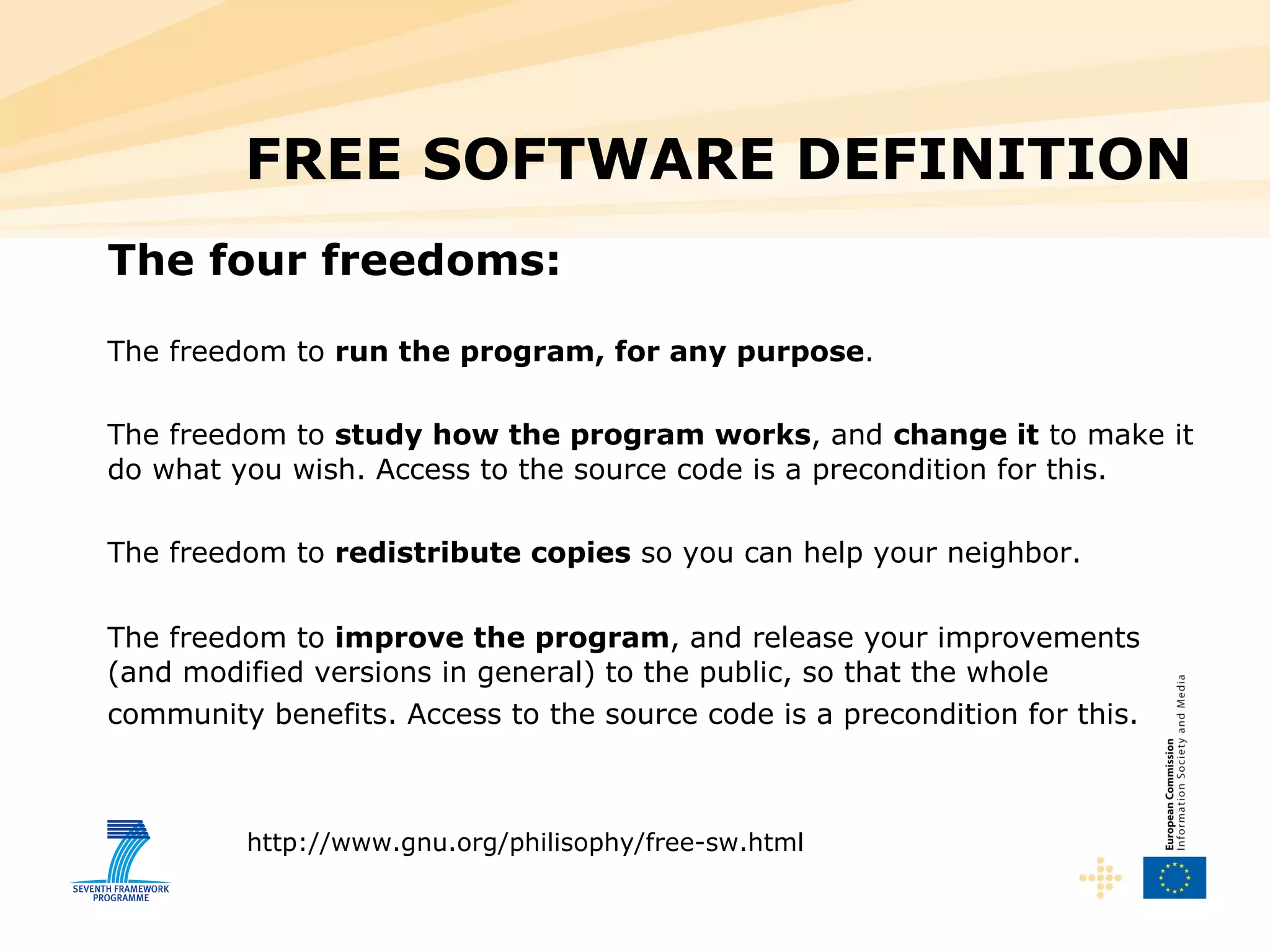 FREE SOFTWARE DEFINITION The four freedoms: The freedom to  run the program, for any purpose .  The freedom to  study how the program works , and  change it  to make it do what you wish. Access to the source code is a precondition for this.  The freedom to  redistribute copies  so you can help your neighbor.  The freedom to  improve the program , and release your improvements (and modified versions in general) to the public, so that the whole community benefits. Access to the source code is a precondition for this.   http://www.gnu.org/philisophy/free-sw.html 