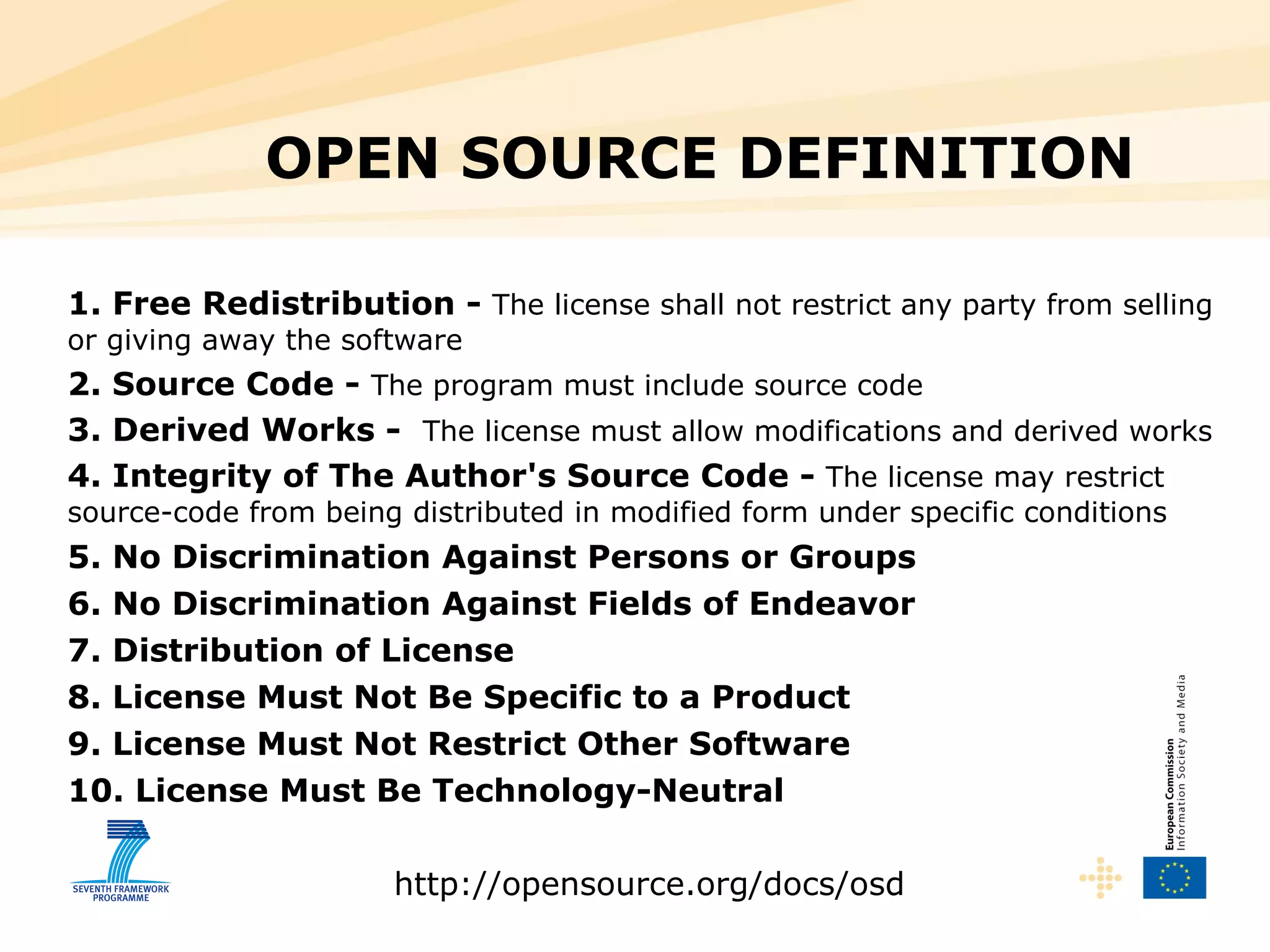 1. Free Redistribution -  The license shall not restrict any party from selling or giving away the software  2. Source Code -  The program must include source code 3. Derived Works -  The license must allow modifications and derived works 4. Integrity of The Author's Source Code -  The license may restrict source-code from being distributed in modified form under specific conditions 5. No Discrimination Against Persons or Groups 6. No Discrimination Against Fields of Endeavor 7. Distribution of License 8. License Must Not Be Specific to a Product 9. License Must Not Restrict Other Software 10. License Must Be Technology-Neutral http://opensource.org/docs/osd OPEN SOURCE DEFINITION  