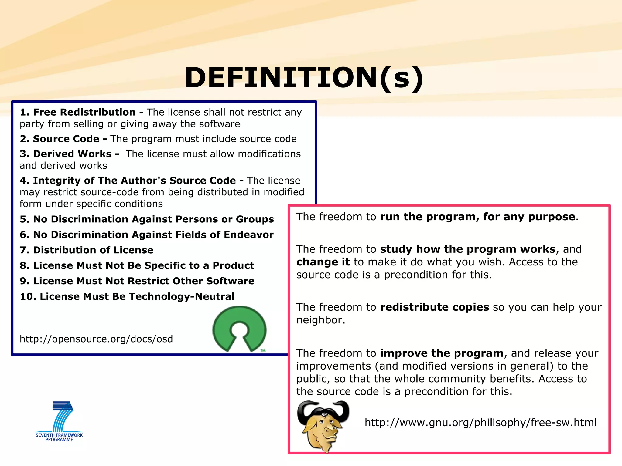 1. Free Redistribution -  The license shall not restrict any party from selling or giving away the software  2. Source Code -  The program must include source code 3. Derived Works -  The license must allow modifications and derived works 4. Integrity of The Author's Source Code -  The license may restrict source-code from being distributed in modified form under specific conditions 5. No Discrimination Against Persons or Groups 6. No Discrimination Against Fields of Endeavor 7. Distribution of License 8. License Must Not Be Specific to a Product 9. License Must Not Restrict Other Software 10. License Must Be Technology-Neutral http://opensource.org/docs/osd DEFINITION(s)  The freedom to  run the program, for any purpose .  The freedom to  study how the program works , and  change it  to make it do what you wish. Access to the source code is a precondition for this.  The freedom to  redistribute copies  so you can help your neighbor.  The freedom to  improve the program , and release your improvements (and modified versions in general) to the public, so that the whole community benefits. Access to the source code is a precondition for this.  http://www.gnu.org/philisophy/free-sw.html 