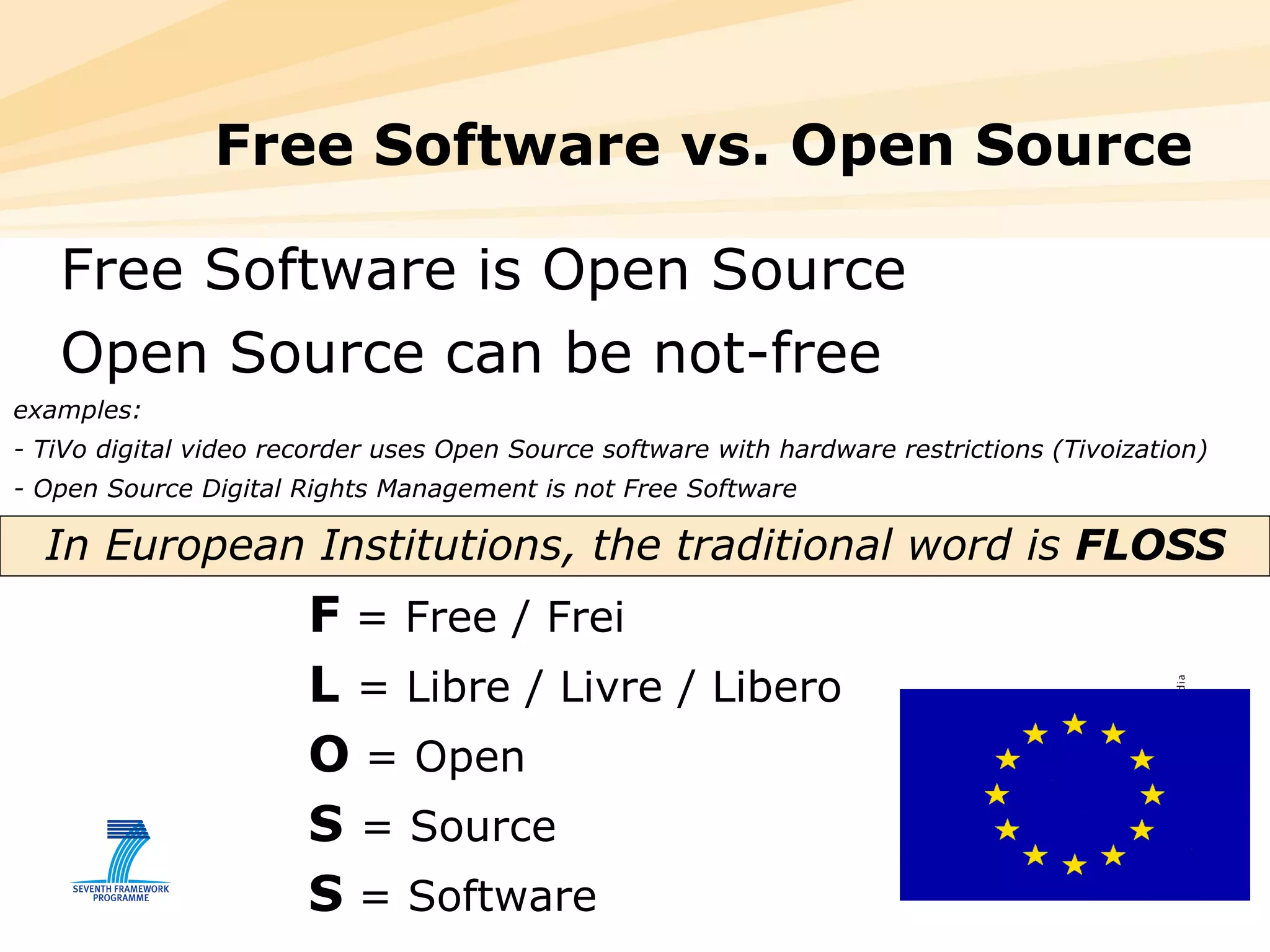 Free Software vs. Open Source Free Software is Open Source Open Source can be not-free  examples:  - TiVo digital video recorder uses Open Source software with hardware restrictions (Tivoization) - Open Source Digital Rights Management is not Free Software  In European Institutions, the traditional word is  FLOSS F  = Free / Frei  L  = Libre / Livre / Libero O  = Open S  = Source S  = Software 