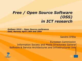 Sandro D’Elia European Commission Information Society and Media Directorate General Software & Service Architectures and Infrastructures Unit Free / Open Source Software (OSS)  in ICT research GoOpen 2010 – Open Source conference Oslo, Norway April 19th and 20th 
