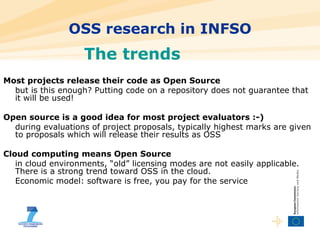 OSS research in INFSO The trends Most projects release their code as Open Source but is this enough? Putting code on a repository does not guarantee that it will be used! Open source is a good idea for most project evaluators :-) during evaluations of project proposals, typically highest marks are given to proposals which will release their results as OSS Cloud computing means Open Source in cloud environments, “old” licensing modes are not easily applicable. There is a strong trend toward OSS in the cloud. Economic model: software is free, you pay for the service 