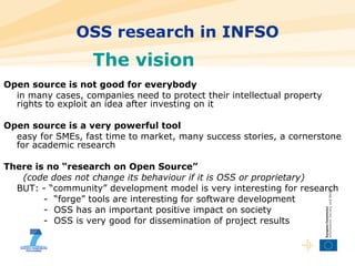 OSS research in INFSO Open source is not good for everybody in many cases, companies need to protect their intellectual property rights to exploit an idea after investing on it Open source is a very powerful tool easy for SMEs, fast time to market, many success stories, a cornerstone for academic research There is no “research on Open Source”   (code does not change its behaviour if it is OSS or proprietary) BUT: - “community” development model is very interesting for research   -  “forge” tools are interesting for software development   -  OSS has an important positive impact on society   -  OSS is very good for dissemination of project results The vision  