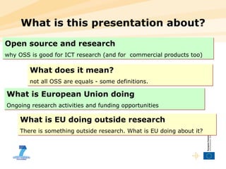 What is this presentation about? Open source and research   why OSS is good for ICT research (and for  commercial products too) What does it mean? not all OSS are equals - some definitions.  What is European Union doing   Ongoing research activities and funding opportunities What is EU doing outside research   There is something outside research. What is EU doing about it?  