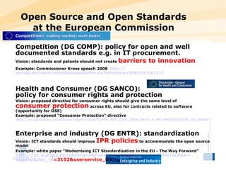 Open Source and Open Standards at the European Commission Competition (DG COMP): policy for open and well documented standards e.g. in IT procurement. Vision: standards and patents should not create  barriers to innovation Example: Commissioner Kroes speech 2008   http:// europa.eu/rapid/pressReleasesAction.do?reference =SPEECH/08/317 Health and Consumer (DG SANCO):  policy for consumer rights and protection Vision: proposed directive for consumer rights should give the same level of  consumer protection  across EU, also for contracts related to software (opportunity for OSS) Example: proposed “Consumer Protection” directive http://ec.europa.eu/consumers/rights/docs/COMM_PDF_COM_2008_0614_F_EN_PROPOSITION_DE_DIRECTIVE.pdf   Enterprise and industry (DG ENTR): standardization Vision: ICT standards should improve  IPR policies  to accommodate the open source model Example: white paper “Modernising ICT Standardisation in the EU - The Way Forward”   http:// ec.europa.eu/enterprise/newsroom/cf/document.cfm?action = display&doc_id =3152&userservice_id=1   