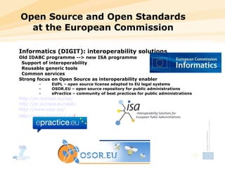 Open Source and Open Standards at the European Commission Informatics (DIGIT): interoperability solutions Old IDABC programme --> new ISA programme Support of interoperability   Reusable generic tools  Common services  Strong focus on Open Source as interoperability enabler EUPL – open source license adapted to EU legal systems OSOR.EU – open source repository for public administrations ePractice – community of best practices for public administrations http:// ec.europa.eu/isa / http:// ec.europa.eu/idabc http:// www.osor.eu / http:// www.epractice.eu /   