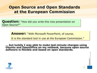 Open Source and Open Standards at the European Commission Question:   “How did you write this nice presentation on Open Source?” Answer:   “With Microsoft PowerPoint, of course.  It is the standard tool in use at the European Commission.” …  but luckily I was able to make last-minute changes using Ubuntu and OpenOffice on my netbook, because open source software is flexible and based on open standards. 