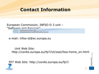 Contact Information European Commission, INFSO D 3 unit –  “ Software and Services” e-mail: infso-st@ec.europa.eu Unit Web Site:  http://cordis.europa.eu/fp7/ict/ssai/foss-home_en.html   FP7 Web Site: http://cordis.europa.eu/fp7/ 
