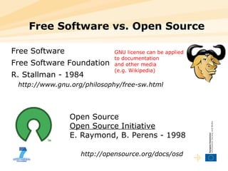 Free Software vs. Open Source Free Software Free Software Foundation R. Stallman - 1984 http://www.gnu.org/philosophy/free-sw.html Open Source Open Source Initiative E. Raymond, B. Perens - 1998 http://opensource.org/docs/osd GNU license can be applied to documentation and other media  (e.g. Wikipedia) 