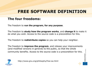 FREE SOFTWARE DEFINITION The four freedoms: The freedom to  run the program, for any purpose .  The freedom to  study how the program works , and  change it  to make it do what you wish. Access to the source code is a precondition for this.  The freedom to  redistribute copies  so you can help your neighbor.  The freedom to  improve the program , and release your improvements (and modified versions in general) to the public, so that the whole community benefits. Access to the source code is a precondition for this.   http://www.gnu.org/philisophy/free-sw.html 