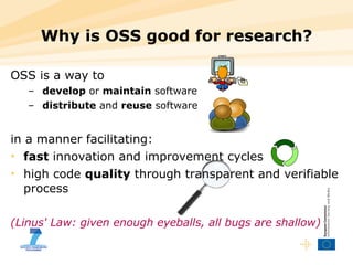Why is OSS good for research? OSS is a way to develop  or  maintain  software distribute  and  reuse  software in a manner facilitating: fast  innovation and improvement cycles high code  quality  through transparent and verifiable process (Linus' Law: given enough eyeballs, all bugs are shallow) 
