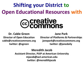 Dr. Cable Green
Director of Open Education
cable@creativecommons.org
twitter: @cgreen
Shifting your District to
Open Educational Resources with
Meredith Jacob
Assistant Director, PIJIP at American University
mjacob@wcl.american.edu
twitter: @meredithjacob
Jane Park
Director of Platforms & Partnerships
janepark@creativecommons.org
twitter: @janedaily
 