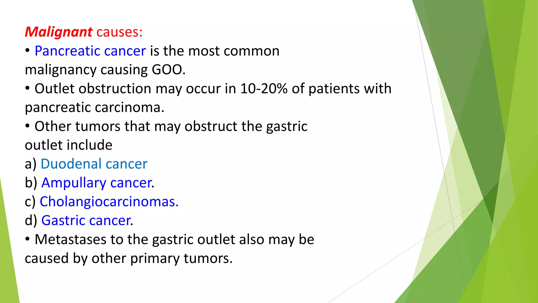 Malignant causes:
• Pancreatic cancer is the most common
malignancy causing GOO.
• Outlet obstruction may occur in 10-20% of patients with
pancreatic carcinoma.
• Other tumors that may obstruct the gastric
outlet include
a) Duodenal cancer
b) Ampullary cancer.
c) Cholangiocarcinomas.
d) Gastric cancer.
• Metastases to the gastric outlet also may be
caused by other primary tumors.
 