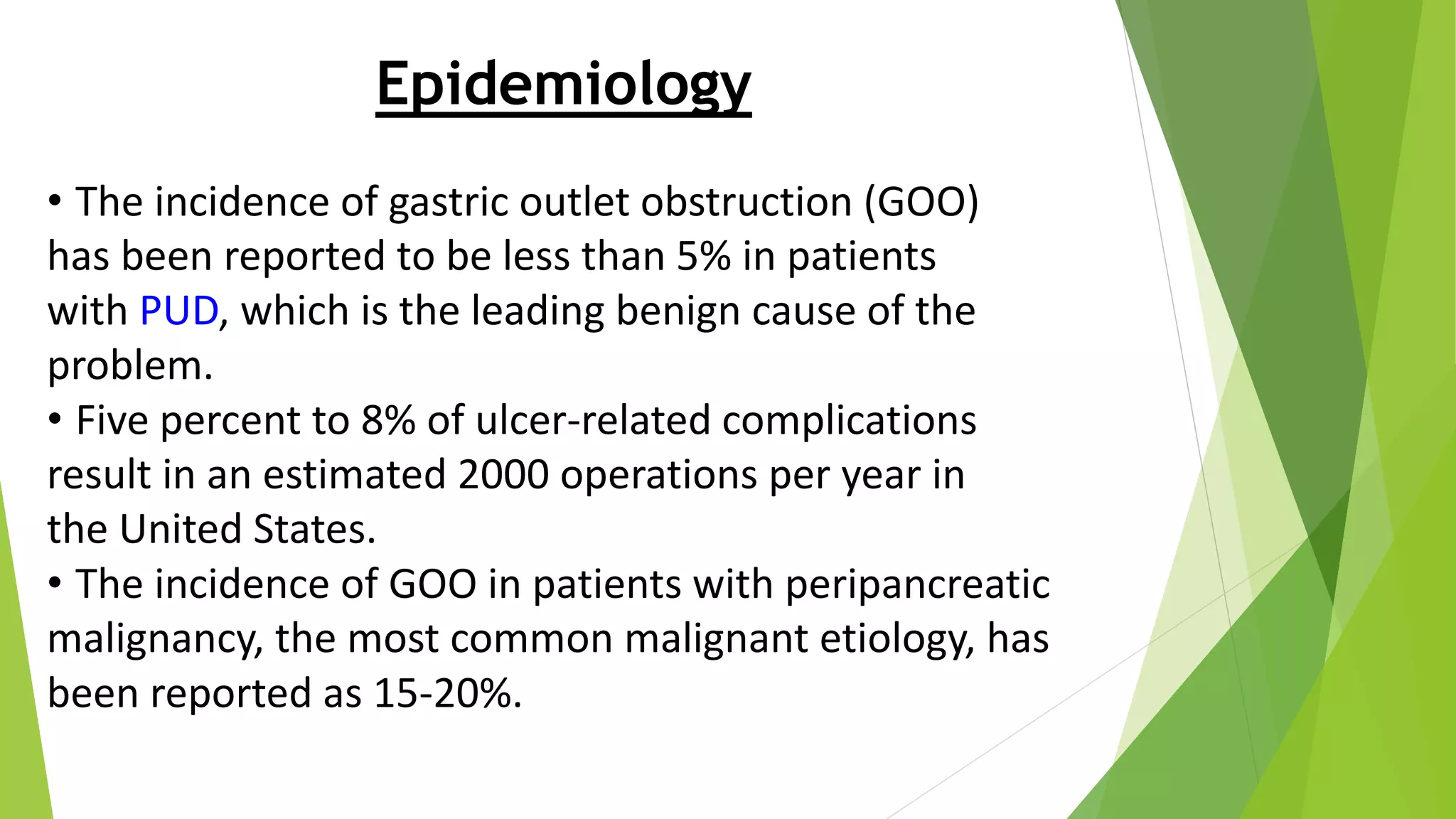 Epidemiology
• The incidence of gastric outlet obstruction (GOO)
has been reported to be less than 5% in patients
with PUD, which is the leading benign cause of the
problem.
• Five percent to 8% of ulcer-related complications
result in an estimated 2000 operations per year in
the United States.
• The incidence of GOO in patients with peripancreatic
malignancy, the most common malignant etiology, has
been reported as 15-20%.
 