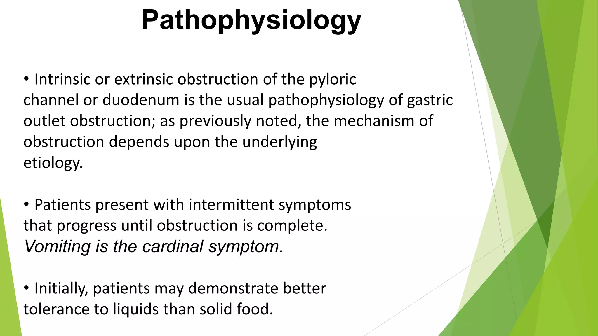 Pathophysiology
• Intrinsic or extrinsic obstruction of the pyloric
channel or duodenum is the usual pathophysiology of gastric
outlet obstruction; as previously noted, the mechanism of
obstruction depends upon the underlying
etiology.
• Patients present with intermittent symptoms
that progress until obstruction is complete.
Vomiting is the cardinal symptom.
• Initially, patients may demonstrate better
tolerance to liquids than solid food.
 