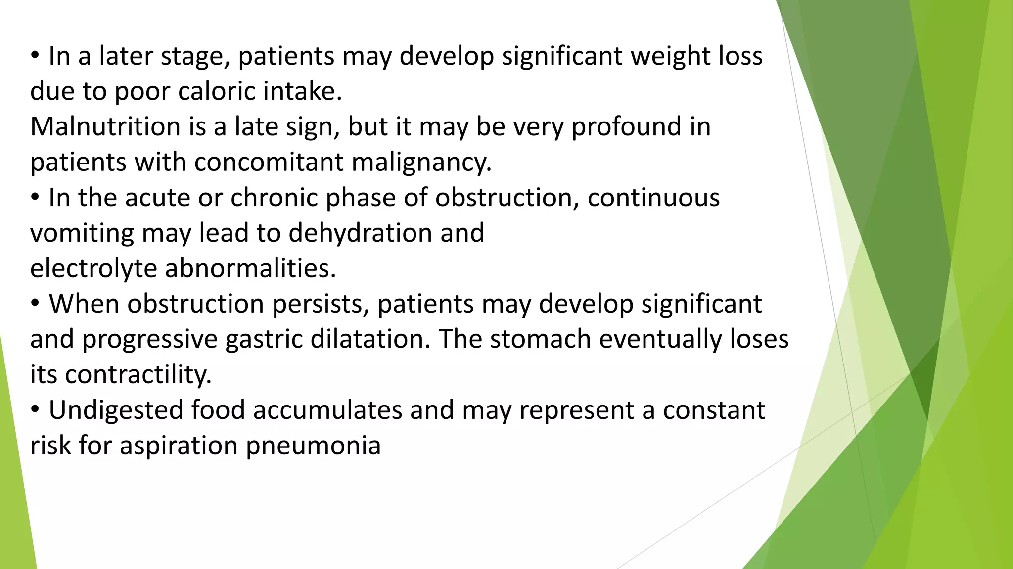 • In a later stage, patients may develop significant weight loss
due to poor caloric intake.
Malnutrition is a late sign, but it may be very profound in
patients with concomitant malignancy.
• In the acute or chronic phase of obstruction, continuous
vomiting may lead to dehydration and
electrolyte abnormalities.
• When obstruction persists, patients may develop significant
and progressive gastric dilatation. The stomach eventually loses
its contractility.
• Undigested food accumulates and may represent a constant
risk for aspiration pneumonia
 