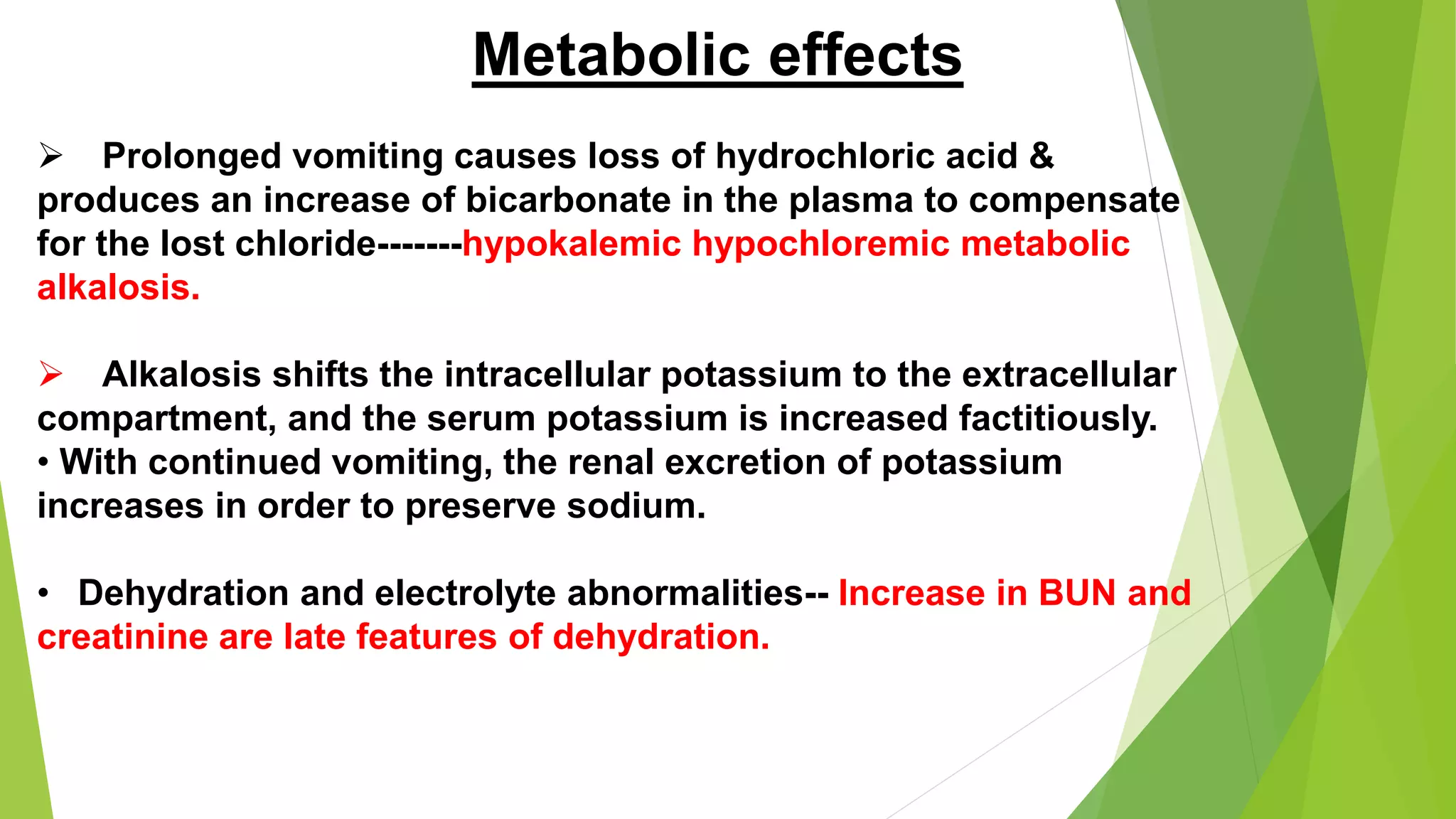 Metabolic effects
 Prolonged vomiting causes loss of hydrochloric acid &
produces an increase of bicarbonate in the plasma to compensate
for the lost chloride-------hypokalemic hypochloremic metabolic
alkalosis.
 Alkalosis shifts the intracellular potassium to the extracellular
compartment, and the serum potassium is increased factitiously.
• With continued vomiting, the renal excretion of potassium
increases in order to preserve sodium.
• Dehydration and electrolyte abnormalities-- Increase in BUN and
creatinine are late features of dehydration.
 