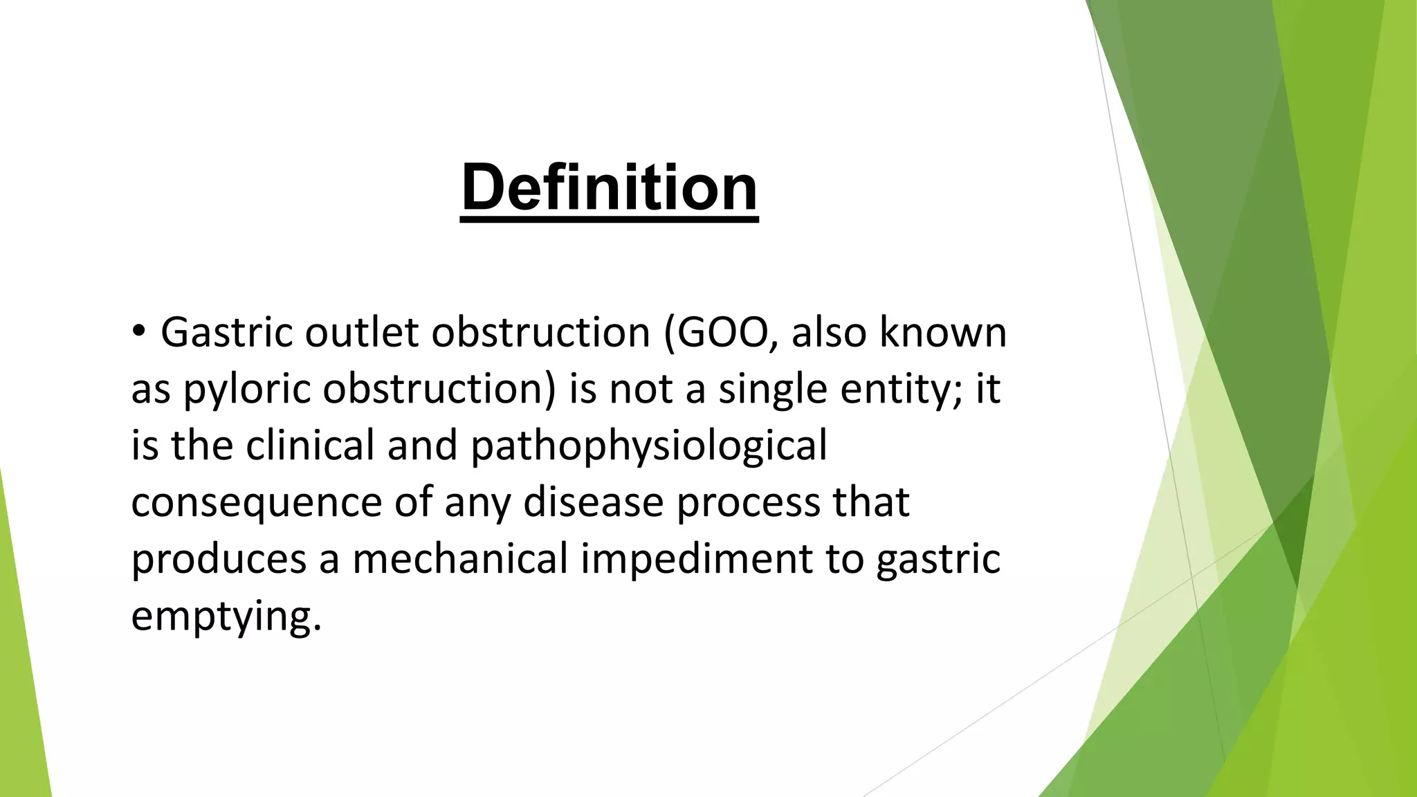 Definition
• Gastric outlet obstruction (GOO, also known
as pyloric obstruction) is not a single entity; it
is the clinical and pathophysiological
consequence of any disease process that
produces a mechanical impediment to gastric
emptying.
 
