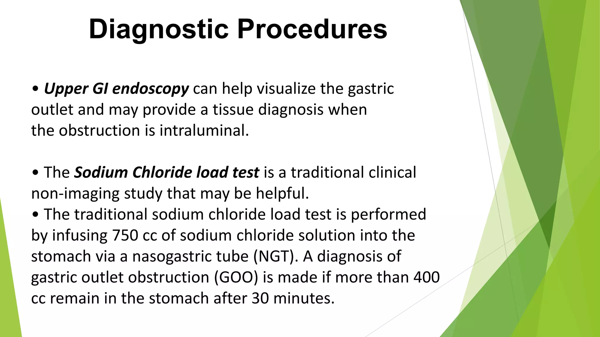Diagnostic Procedures
• Upper GI endoscopy can help visualize the gastric
outlet and may provide a tissue diagnosis when
the obstruction is intraluminal.
• The Sodium Chloride load test is a traditional clinical
non-imaging study that may be helpful.
• The traditional sodium chloride load test is performed
by infusing 750 cc of sodium chloride solution into the
stomach via a nasogastric tube (NGT). A diagnosis of
gastric outlet obstruction (GOO) is made if more than 400
cc remain in the stomach after 30 minutes.
 