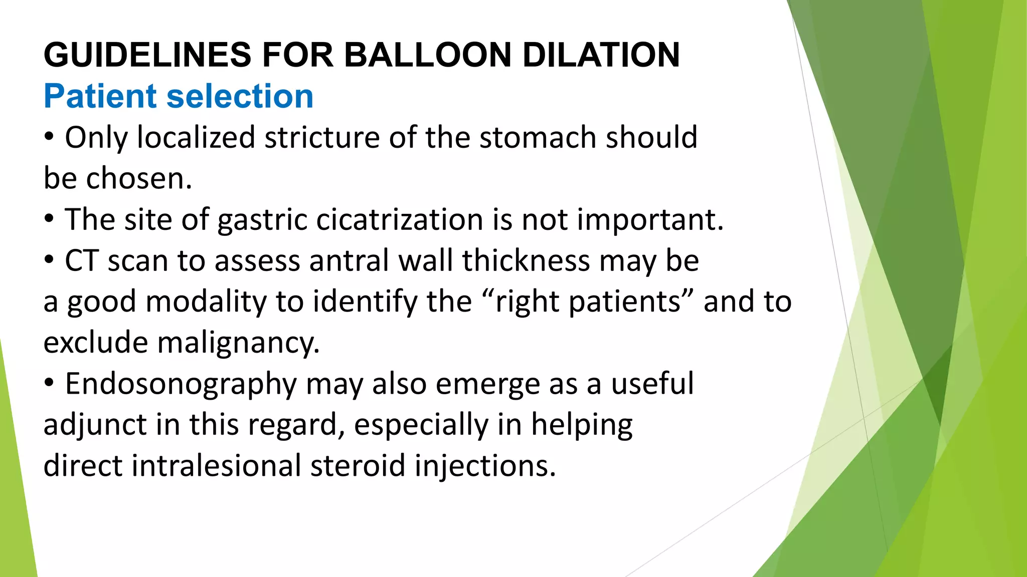 GUIDELINES FOR BALLOON DILATION
Patient selection
• Only localized stricture of the stomach should
be chosen.
• The site of gastric cicatrization is not important.
• CT scan to assess antral wall thickness may be
a good modality to identify the “right patients” and to
exclude malignancy.
• Endosonography may also emerge as a useful
adjunct in this regard, especially in helping
direct intralesional steroid injections.
 
