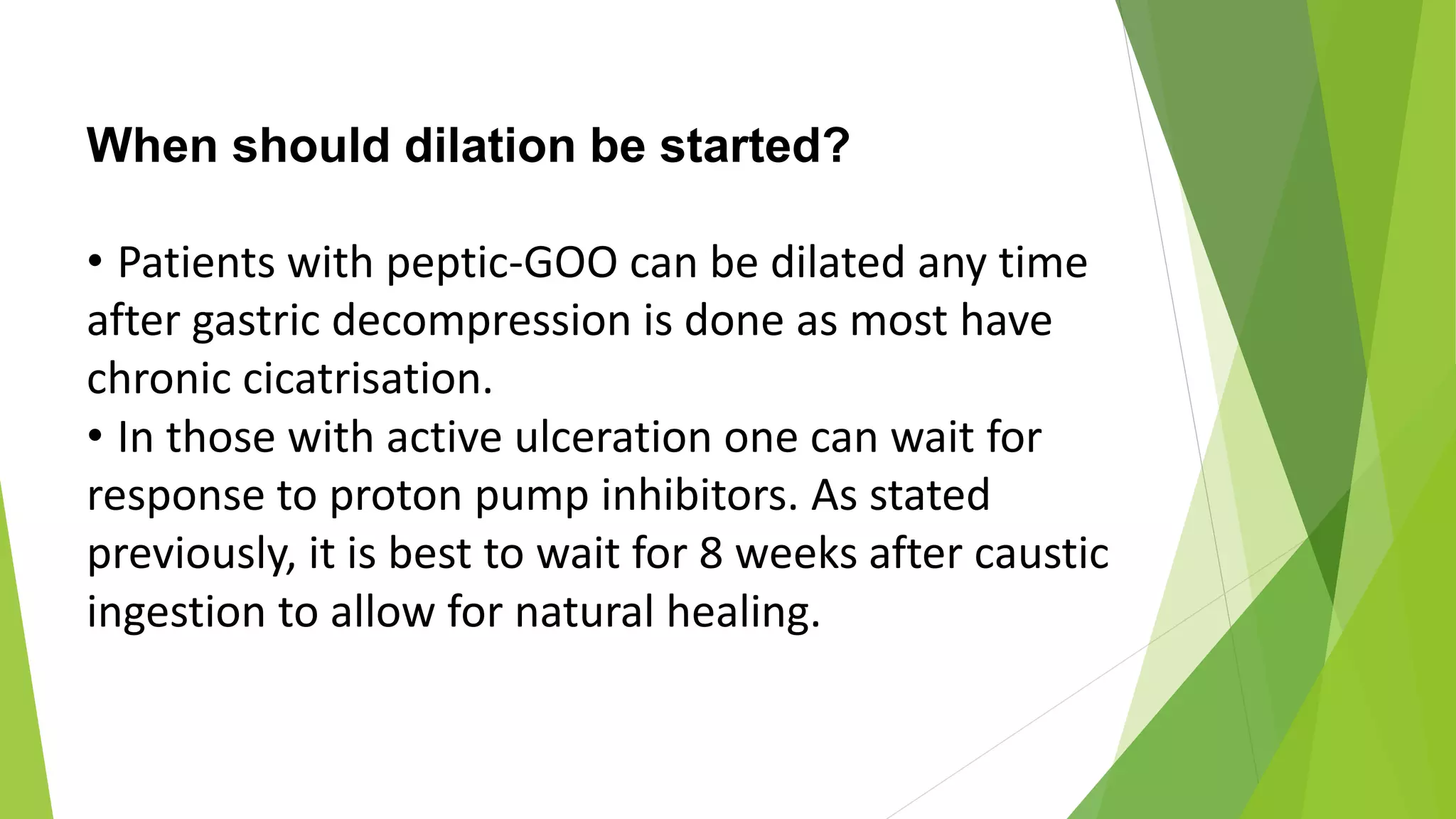 When should dilation be started?
• Patients with peptic-GOO can be dilated any time
after gastric decompression is done as most have
chronic cicatrisation.
• In those with active ulceration one can wait for
response to proton pump inhibitors. As stated
previously, it is best to wait for 8 weeks after caustic
ingestion to allow for natural healing.
 