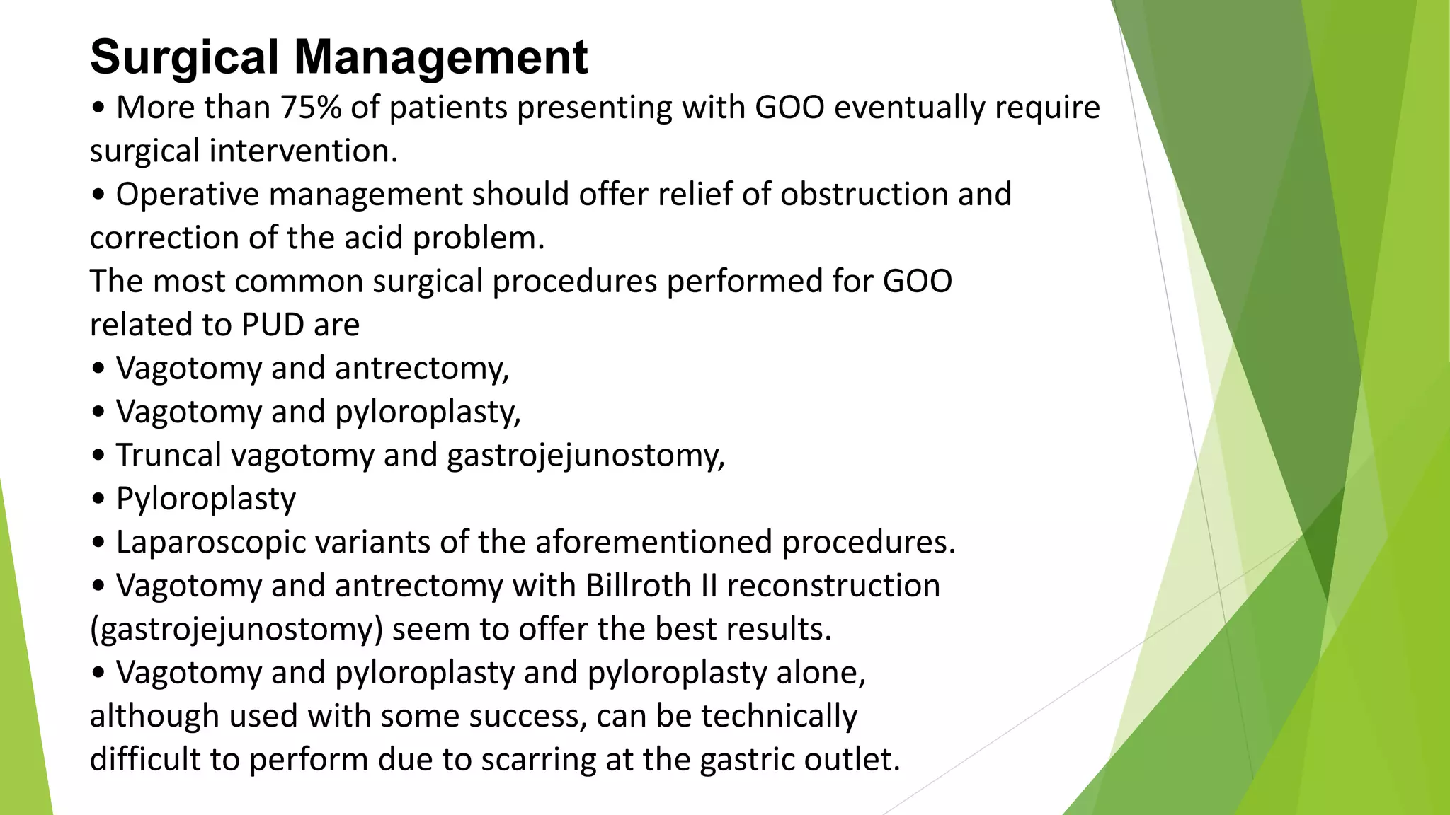 Surgical Management
• More than 75% of patients presenting with GOO eventually require
surgical intervention.
• Operative management should offer relief of obstruction and
correction of the acid problem.
The most common surgical procedures performed for GOO
related to PUD are
• Vagotomy and antrectomy,
• Vagotomy and pyloroplasty,
• Truncal vagotomy and gastrojejunostomy,
• Pyloroplasty
• Laparoscopic variants of the aforementioned procedures.
• Vagotomy and antrectomy with Billroth II reconstruction
(gastrojejunostomy) seem to offer the best results.
• Vagotomy and pyloroplasty and pyloroplasty alone,
although used with some success, can be technically
difficult to perform due to scarring at the gastric outlet.
 