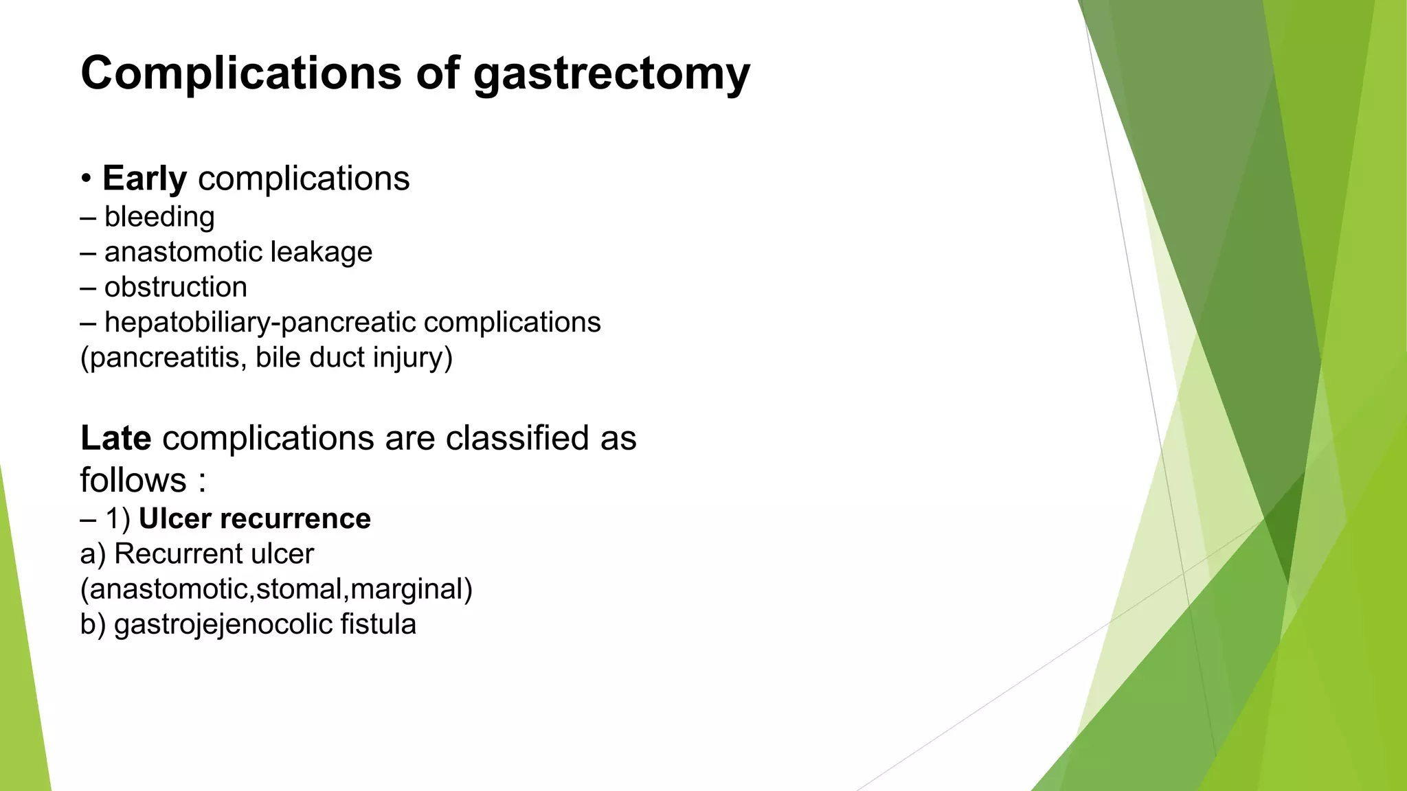 Complications of gastrectomy
• Early complications
– bleeding
– anastomotic leakage
– obstruction
– hepatobiliary-pancreatic complications
(pancreatitis, bile duct injury)
Late complications are classified as
follows :
– 1) Ulcer recurrence
a) Recurrent ulcer
(anastomotic,stomal,marginal)
b) gastrojejenocolic fistula
 