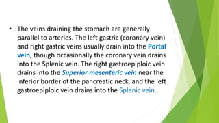 • The veins draining the stomach are generally
parallel to arteries. The left gastric (coronary vein)
and right gastric veins usually drain into the Portal
vein, though occasionally the coronary vein drains
into the Splenic vein. The right gastroepiploic vein
drains into the Superior mesenteric vein near the
inferior border of the pancreatic neck, and the left
gastroepiploic vein drains into the Splenic vein.
 